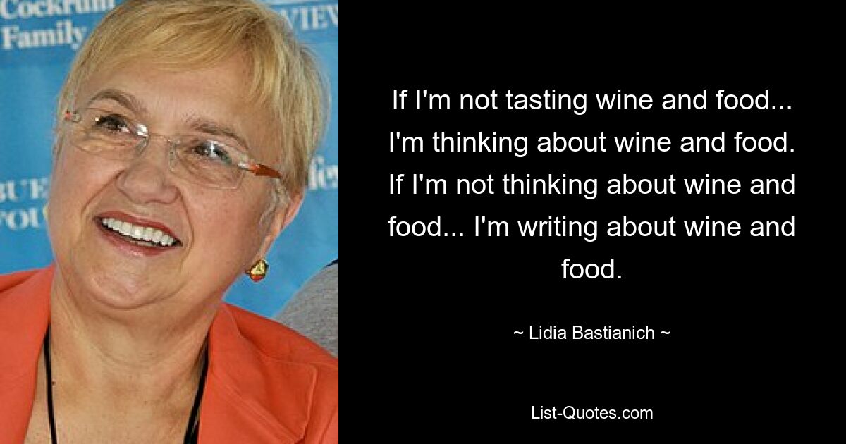 If I'm not tasting wine and food... I'm thinking about wine and food. If I'm not thinking about wine and food... I'm writing about wine and food. — © Lidia Bastianich