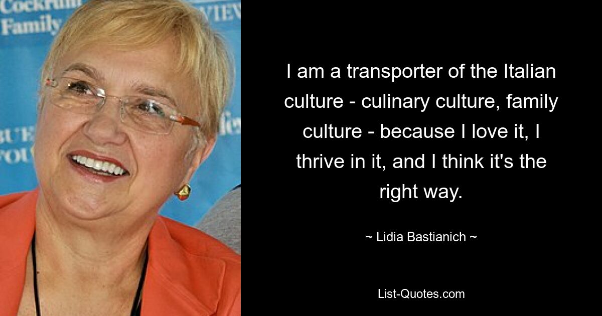 I am a transporter of the Italian culture - culinary culture, family culture - because I love it, I thrive in it, and I think it's the right way. — © Lidia Bastianich