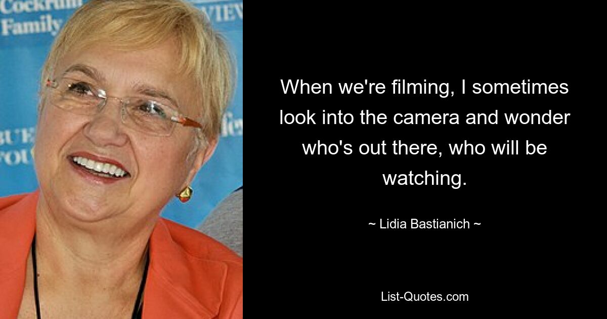 When we're filming, I sometimes look into the camera and wonder who's out there, who will be watching. — © Lidia Bastianich