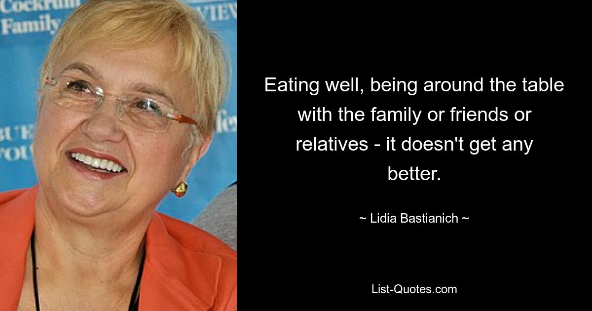 Eating well, being around the table with the family or friends or relatives - it doesn't get any better. — © Lidia Bastianich