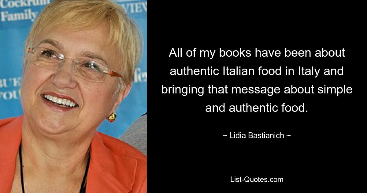 All of my books have been about authentic Italian food in Italy and bringing that message about simple and authentic food. — © Lidia Bastianich