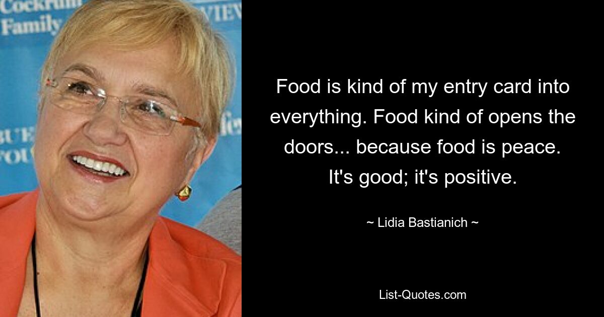 Food is kind of my entry card into everything. Food kind of opens the doors... because food is peace. It's good; it's positive. — © Lidia Bastianich