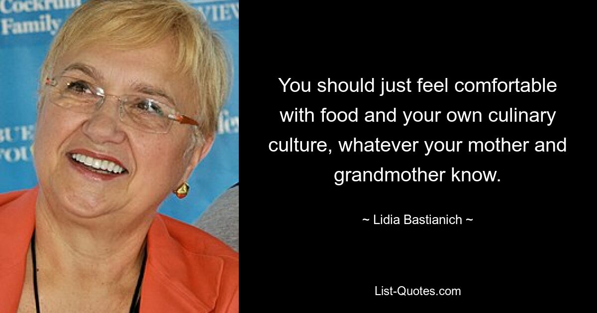 You should just feel comfortable with food and your own culinary culture, whatever your mother and grandmother know. — © Lidia Bastianich