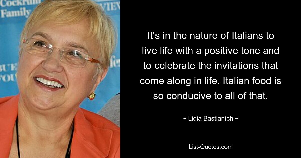 It's in the nature of Italians to live life with a positive tone and to celebrate the invitations that come along in life. Italian food is so conducive to all of that. — © Lidia Bastianich