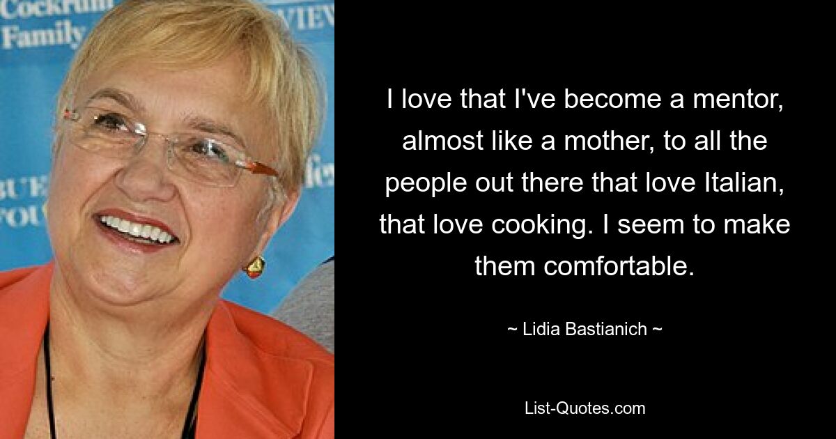 I love that I've become a mentor, almost like a mother, to all the people out there that love Italian, that love cooking. I seem to make them comfortable. — © Lidia Bastianich