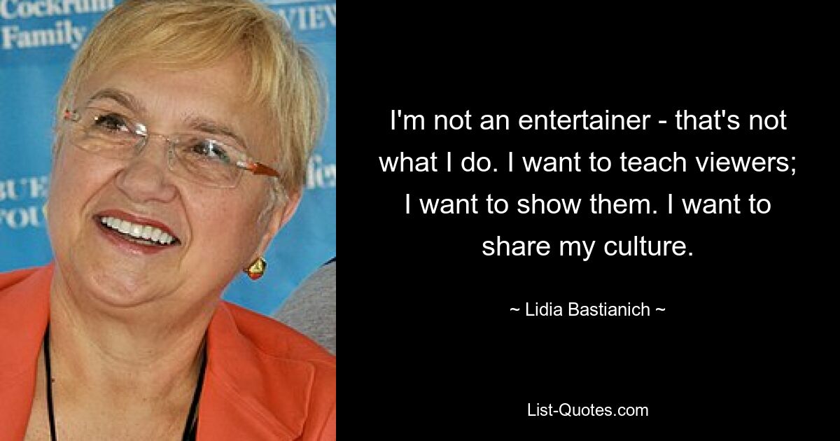 I'm not an entertainer - that's not what I do. I want to teach viewers; I want to show them. I want to share my culture. — © Lidia Bastianich