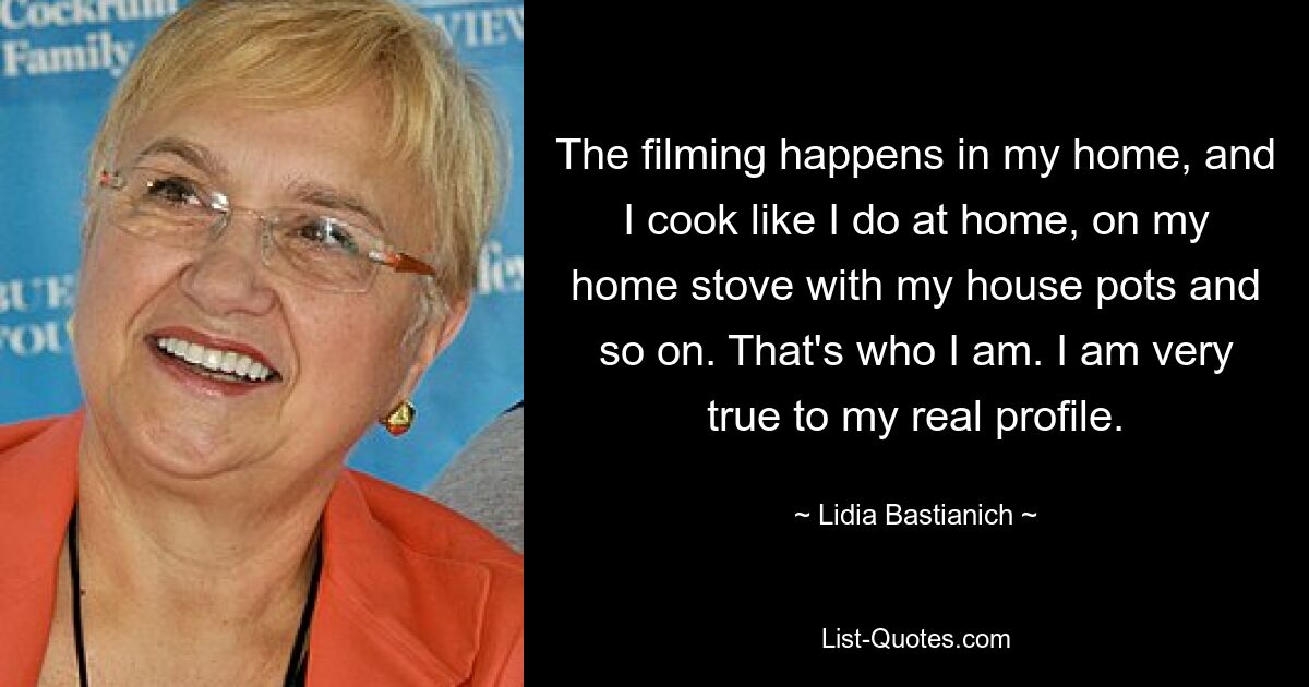 The filming happens in my home, and I cook like I do at home, on my home stove with my house pots and so on. That's who I am. I am very true to my real profile. — © Lidia Bastianich