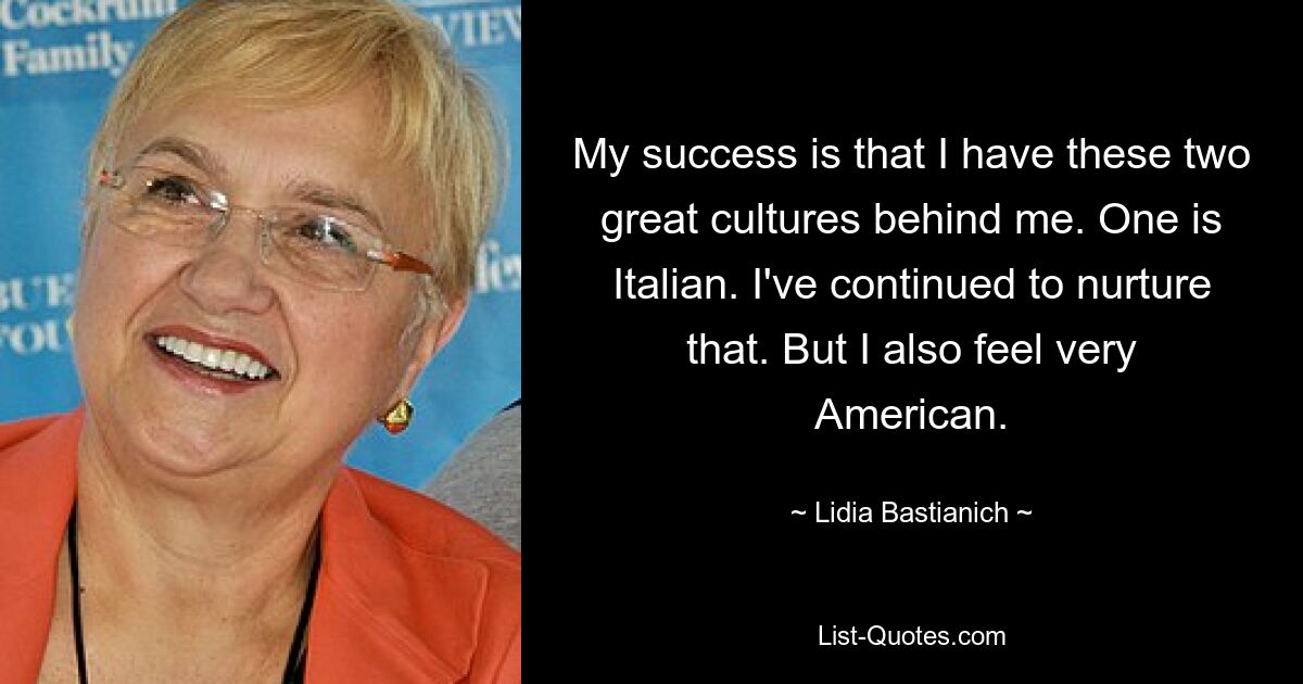 My success is that I have these two great cultures behind me. One is Italian. I've continued to nurture that. But I also feel very American. — © Lidia Bastianich