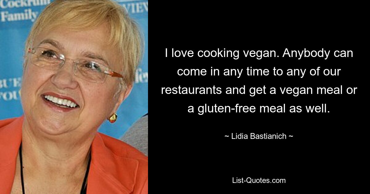 I love cooking vegan. Anybody can come in any time to any of our restaurants and get a vegan meal or a gluten-free meal as well. — © Lidia Bastianich