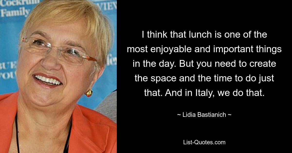 I think that lunch is one of the most enjoyable and important things in the day. But you need to create the space and the time to do just that. And in Italy, we do that. — © Lidia Bastianich