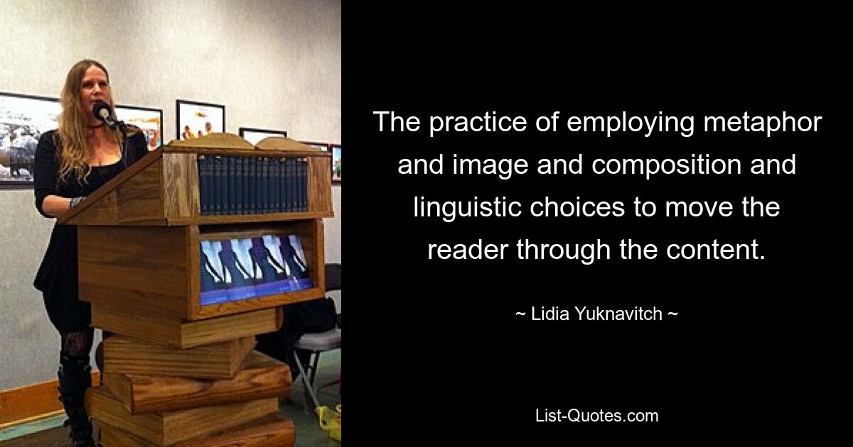 The practice of employing metaphor and image and composition and linguistic choices to move the reader through the content. — © Lidia Yuknavitch