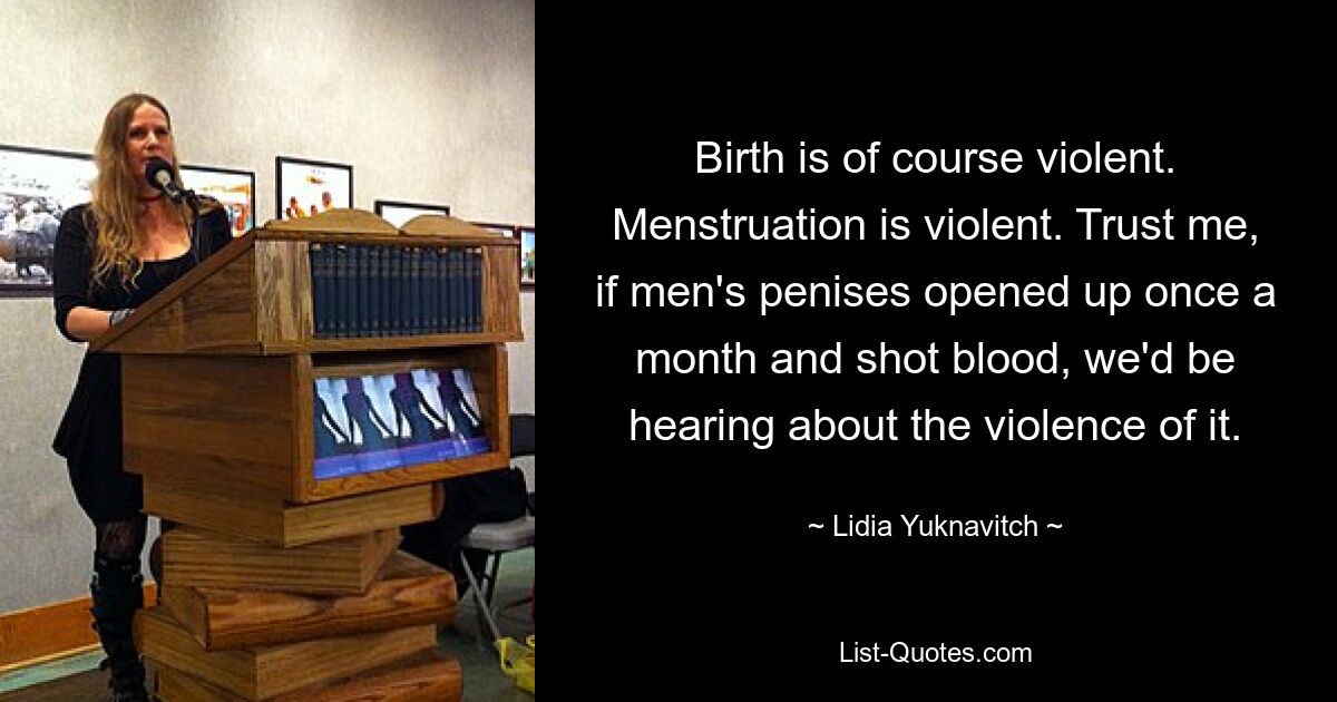 Birth is of course violent. Menstruation is violent. Trust me, if men's penises opened up once a month and shot blood, we'd be hearing about the violence of it. — © Lidia Yuknavitch