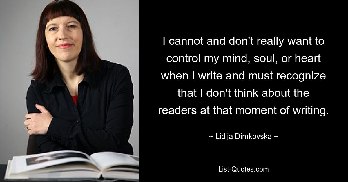 I cannot and don't really want to control my mind, soul, or heart when I write and must recognize that I don't think about the readers at that moment of writing. — © Lidija Dimkovska