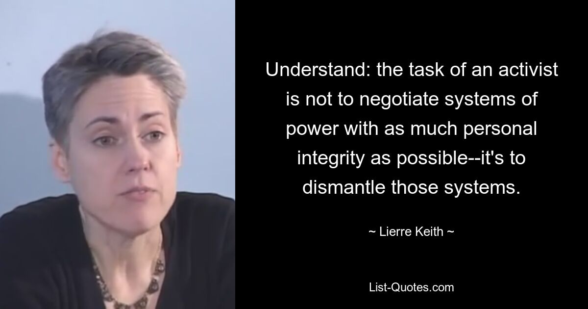 Understand: the task of an activist is not to negotiate systems of power with as much personal integrity as possible--it's to dismantle those systems. — © Lierre Keith