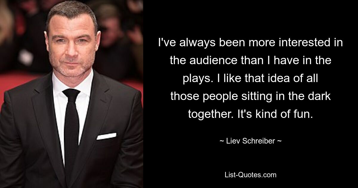 I've always been more interested in the audience than I have in the plays. I like that idea of all those people sitting in the dark together. It's kind of fun. — © Liev Schreiber