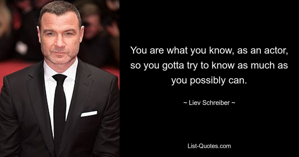 You are what you know, as an actor, so you gotta try to know as much as you possibly can. — © Liev Schreiber