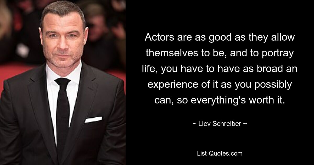 Actors are as good as they allow themselves to be, and to portray life, you have to have as broad an experience of it as you possibly can, so everything's worth it. — © Liev Schreiber