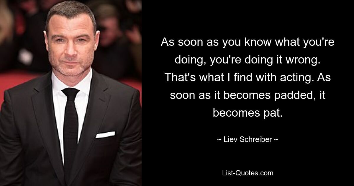 As soon as you know what you're doing, you're doing it wrong. That's what I find with acting. As soon as it becomes padded, it becomes pat. — © Liev Schreiber