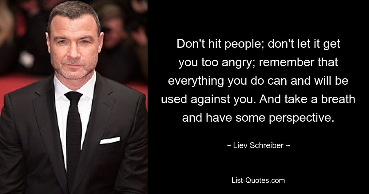 Don't hit people; don't let it get you too angry; remember that everything you do can and will be used against you. And take a breath and have some perspective. — © Liev Schreiber