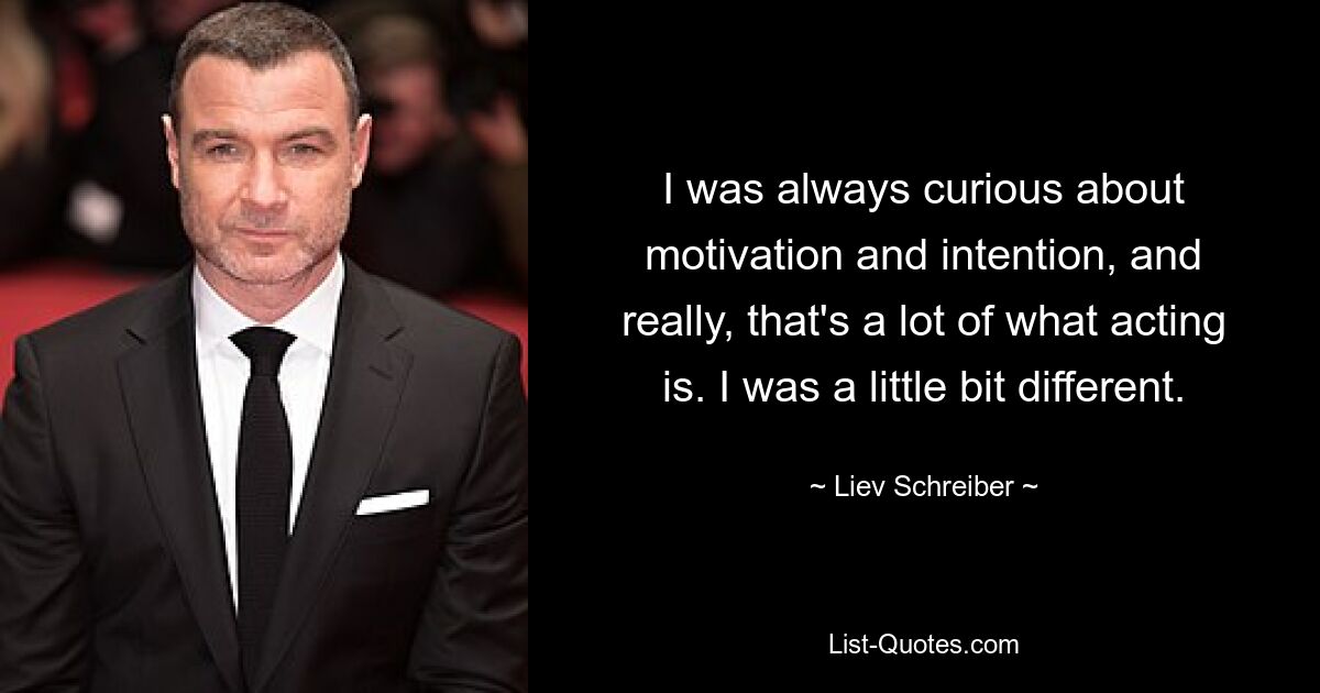 I was always curious about motivation and intention, and really, that's a lot of what acting is. I was a little bit different. — © Liev Schreiber