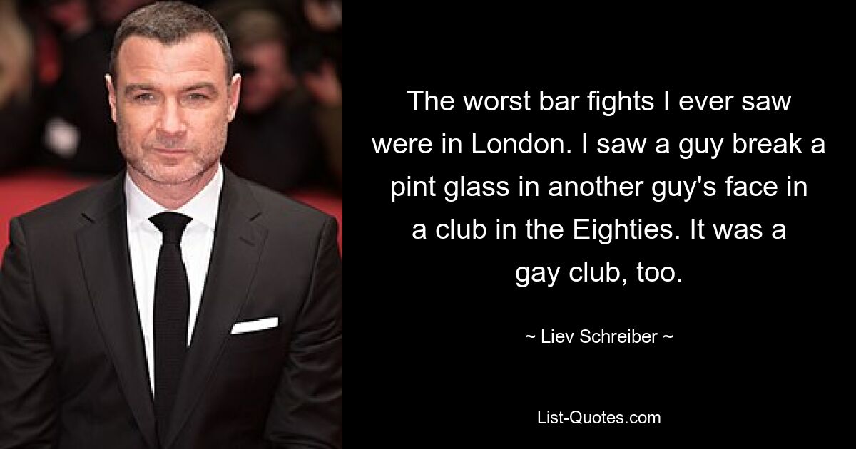 The worst bar fights I ever saw were in London. I saw a guy break a pint glass in another guy's face in a club in the Eighties. It was a gay club, too. — © Liev Schreiber