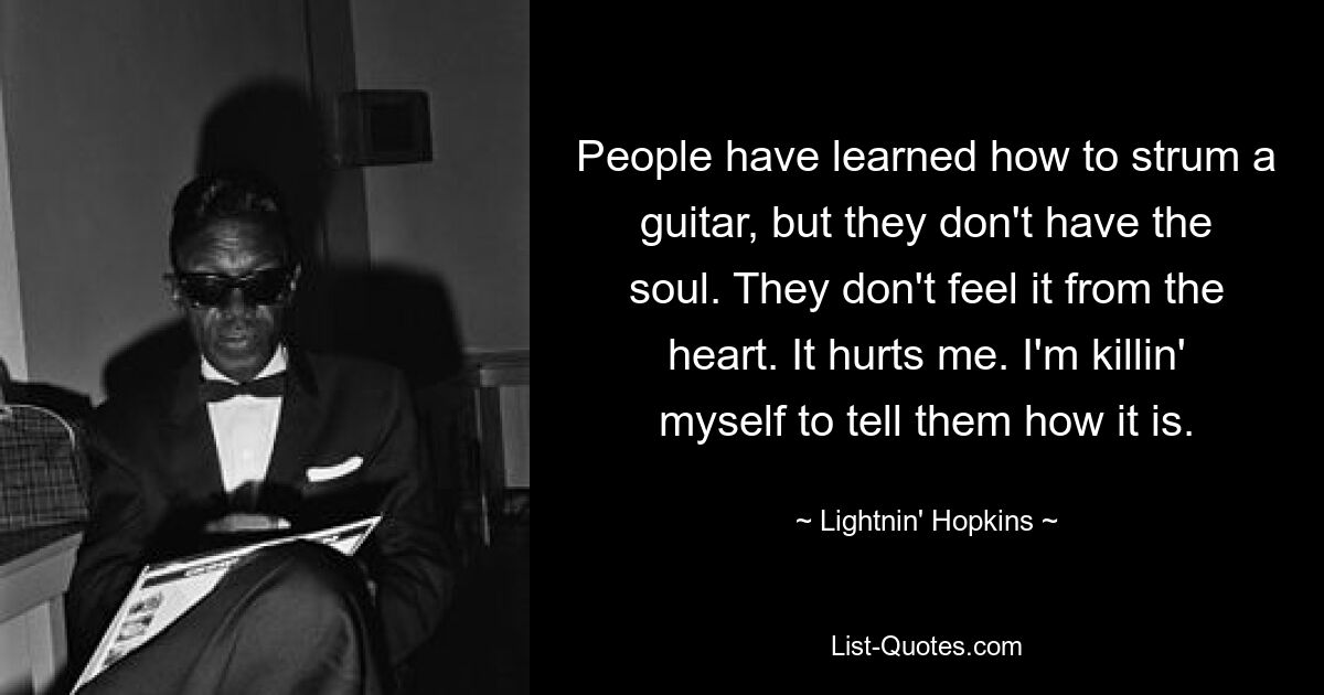 People have learned how to strum a guitar, but they don't have the soul. They don't feel it from the heart. It hurts me. I'm killin' myself to tell them how it is. — © Lightnin' Hopkins