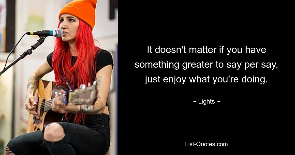 It doesn't matter if you have something greater to say per say, just enjoy what you're doing. — © Lights