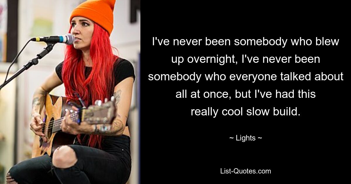 I've never been somebody who blew up overnight, I've never been somebody who everyone talked about all at once, but I've had this really cool slow build. — © Lights