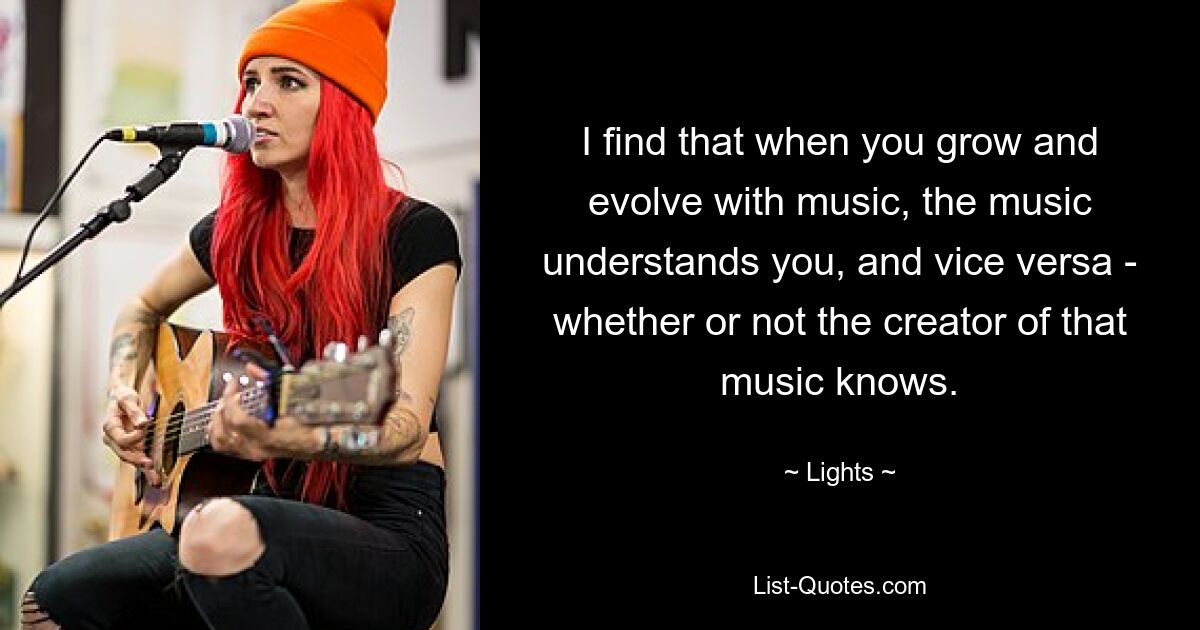 I find that when you grow and evolve with music, the music understands you, and vice versa - whether or not the creator of that music knows. — © Lights