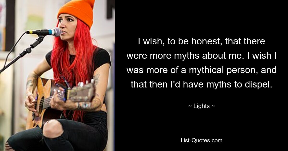 I wish, to be honest, that there were more myths about me. I wish I was more of a mythical person, and that then I'd have myths to dispel. — © Lights