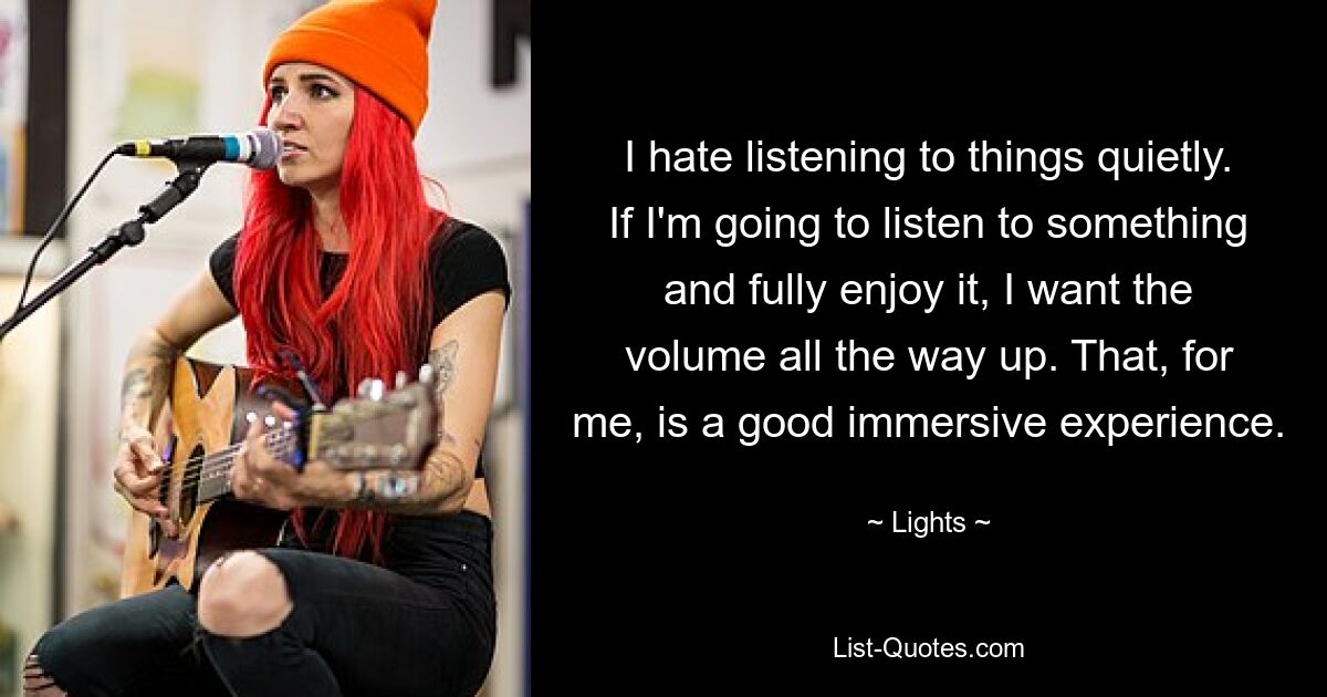 I hate listening to things quietly. If I'm going to listen to something and fully enjoy it, I want the volume all the way up. That, for me, is a good immersive experience. — © Lights