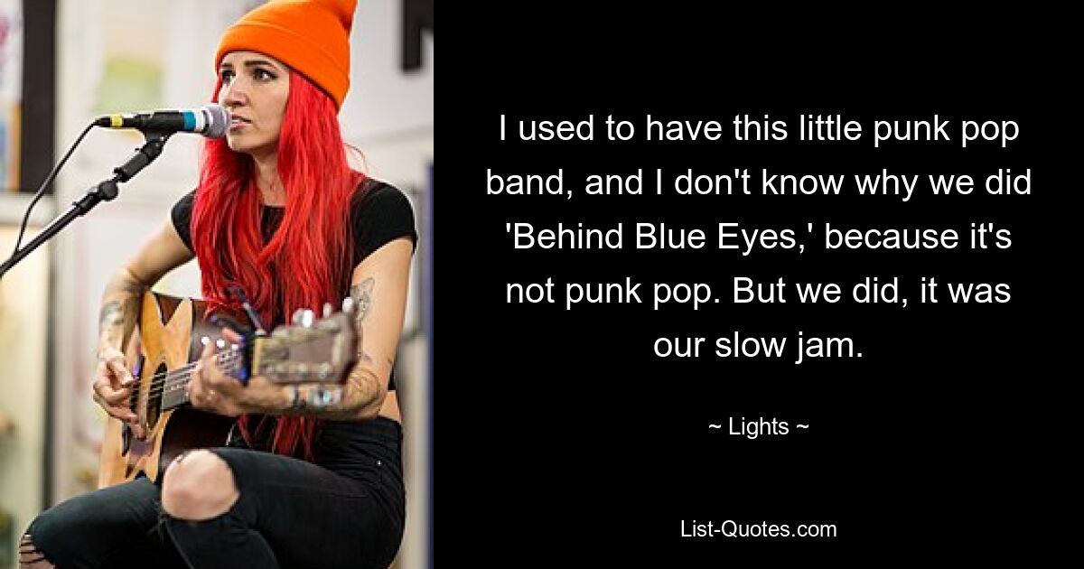 I used to have this little punk pop band, and I don't know why we did 'Behind Blue Eyes,' because it's not punk pop. But we did, it was our slow jam. — © Lights