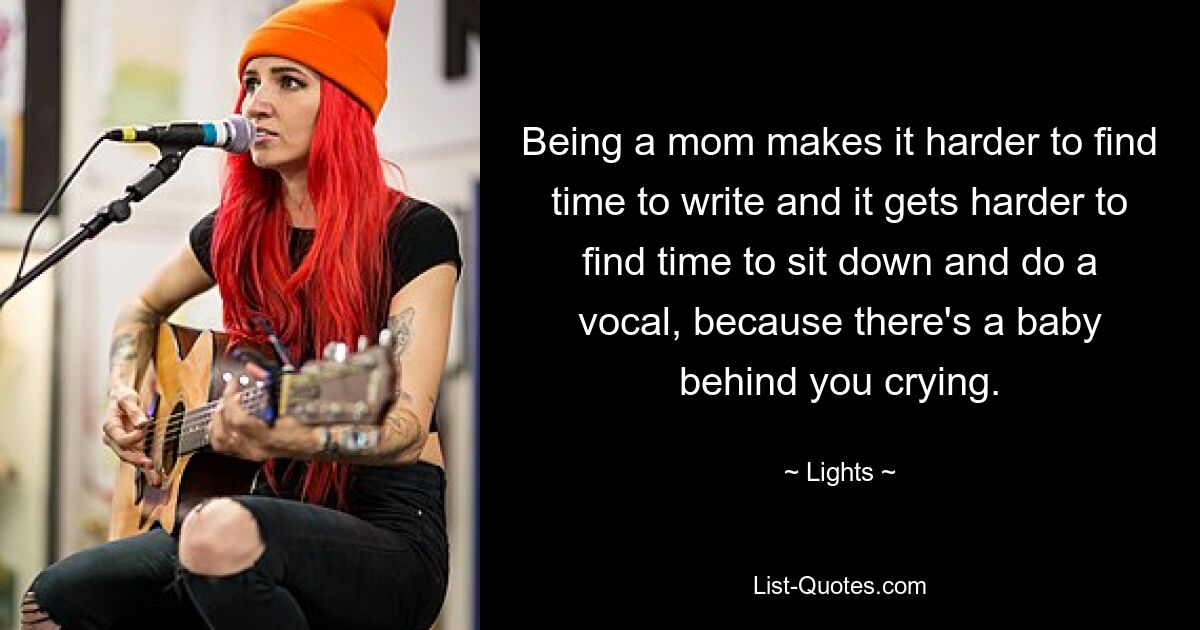 Being a mom makes it harder to find time to write and it gets harder to find time to sit down and do a vocal, because there's a baby behind you crying. — © Lights