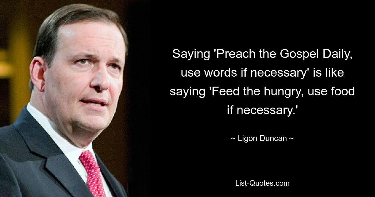 Saying 'Preach the Gospel Daily, use words if necessary' is like saying 'Feed the hungry, use food if necessary.' — © Ligon Duncan