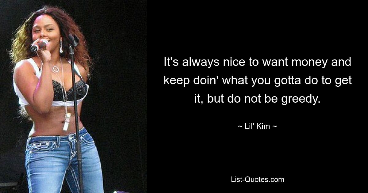 It's always nice to want money and keep doin' what you gotta do to get it, but do not be greedy. — © Lil' Kim