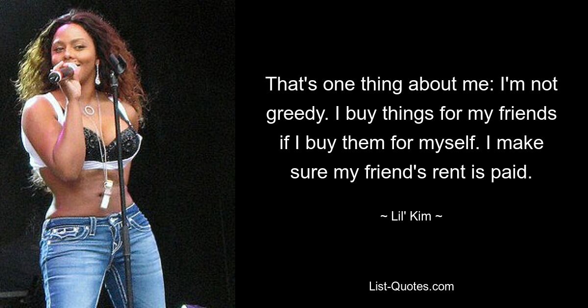 That's one thing about me: I'm not greedy. I buy things for my friends if I buy them for myself. I make sure my friend's rent is paid. — © Lil' Kim