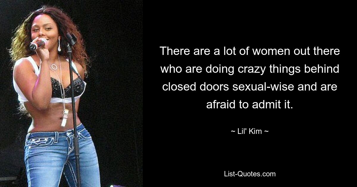 There are a lot of women out there who are doing crazy things behind closed doors sexual-wise and are afraid to admit it. — © Lil' Kim