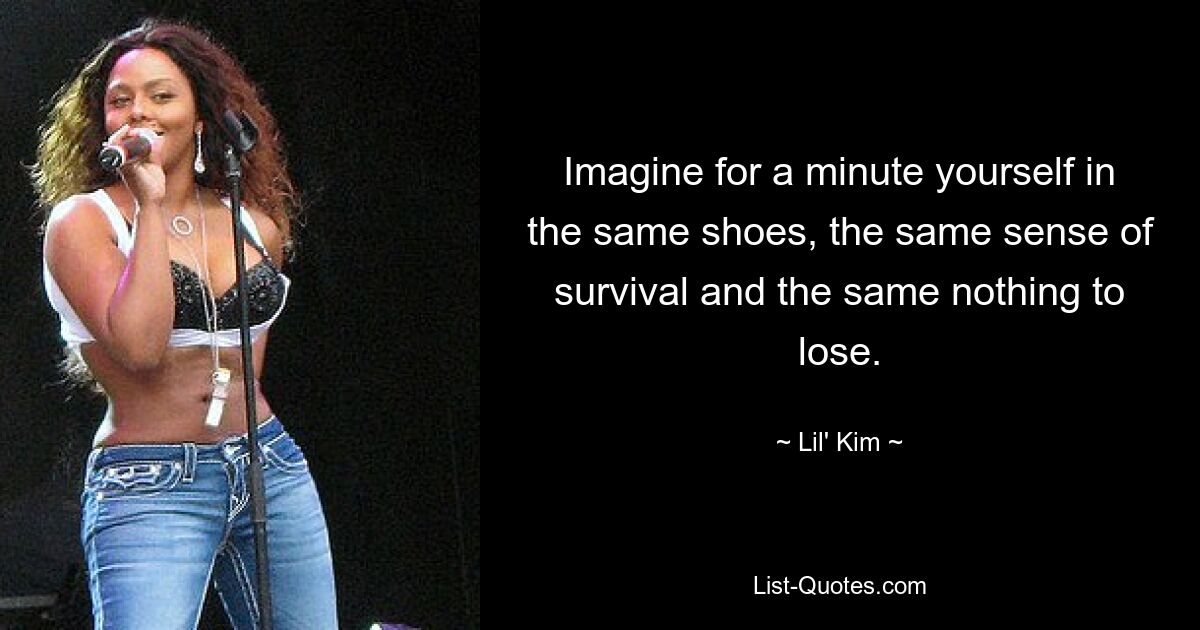 Imagine for a minute yourself in the same shoes, the same sense of survival and the same nothing to lose. — © Lil' Kim