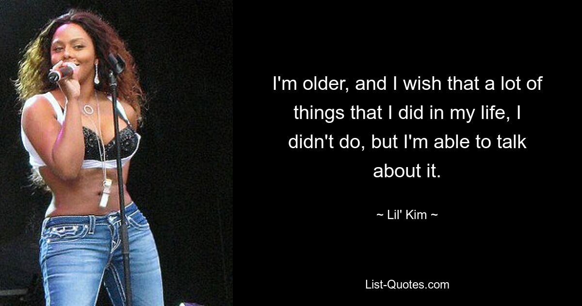 I'm older, and I wish that a lot of things that I did in my life, I didn't do, but I'm able to talk about it. — © Lil' Kim