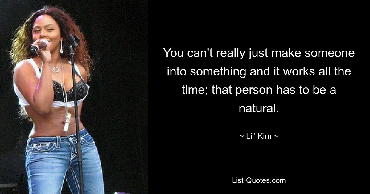 You can't really just make someone into something and it works all the time; that person has to be a natural. — © Lil' Kim