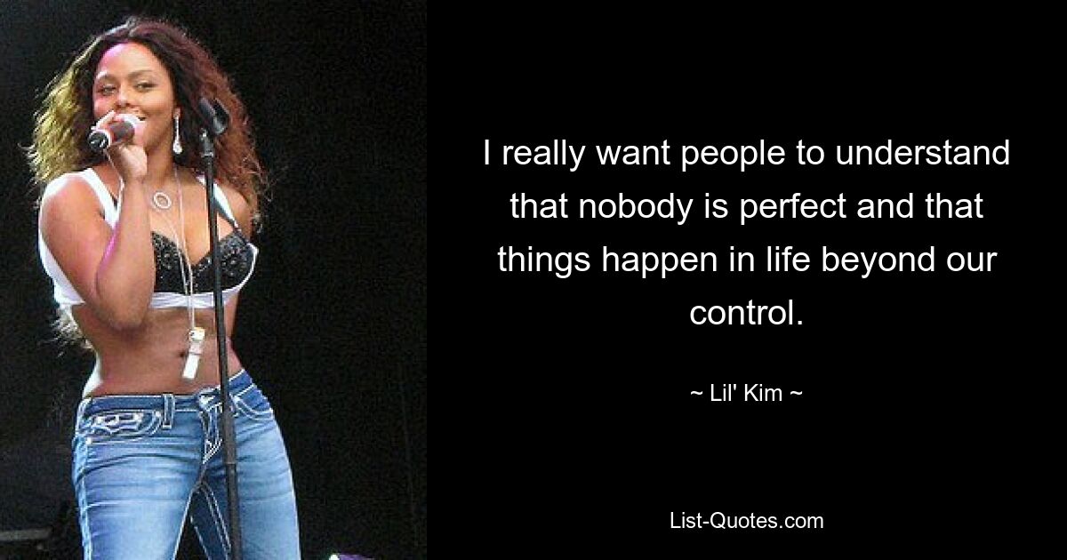 I really want people to understand that nobody is perfect and that things happen in life beyond our control. — © Lil' Kim