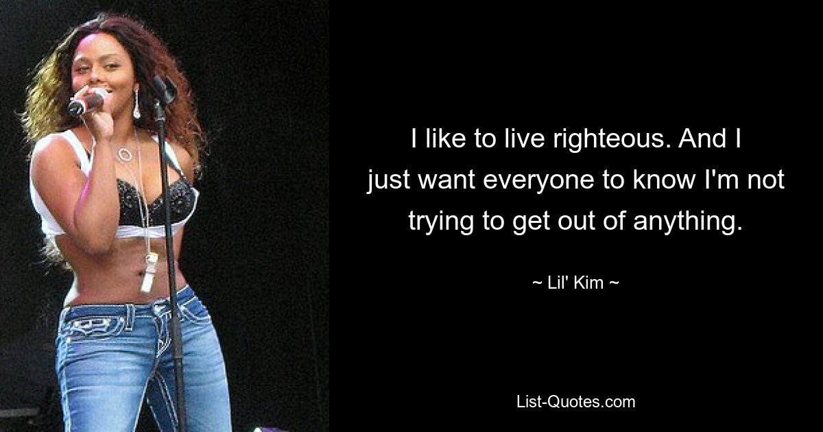 I like to live righteous. And I just want everyone to know I'm not trying to get out of anything. — © Lil' Kim