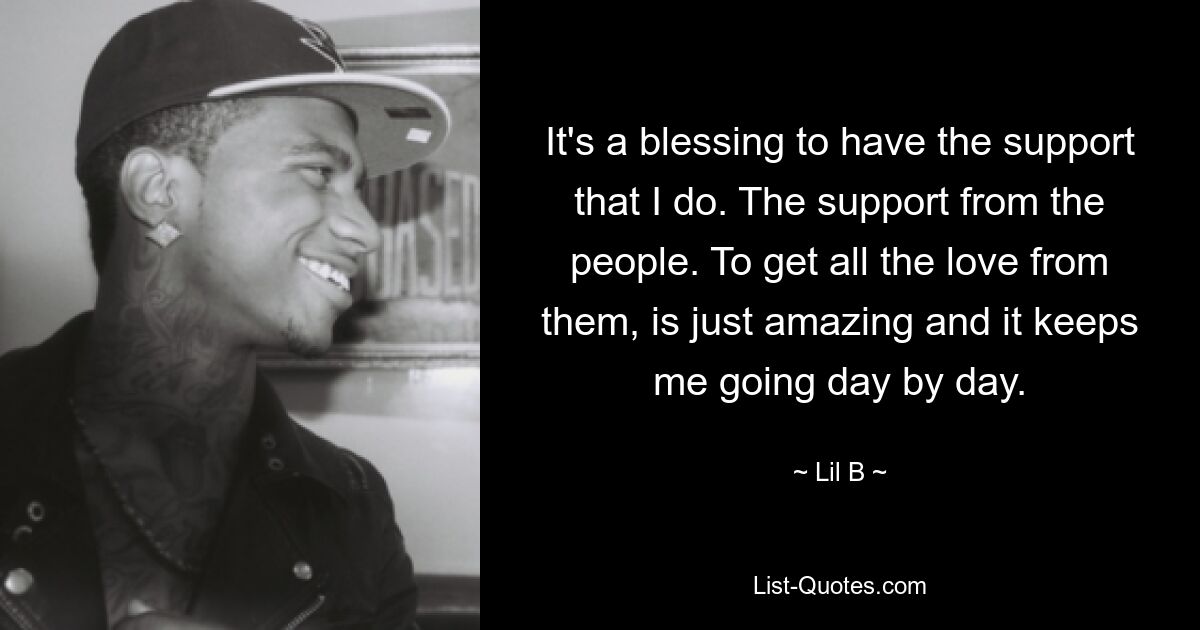 It's a blessing to have the support that I do. The support from the people. To get all the love from them, is just amazing and it keeps me going day by day. — © Lil B