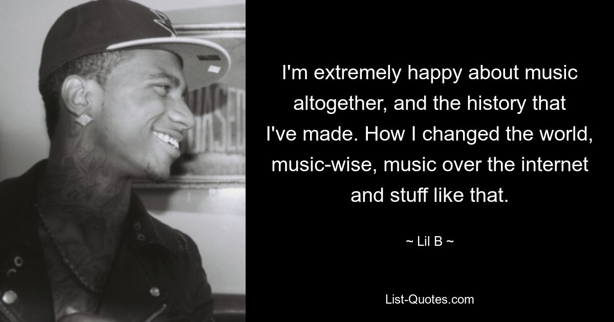 I'm extremely happy about music altogether, and the history that I've made. How I changed the world, music-wise, music over the internet and stuff like that. — © Lil B