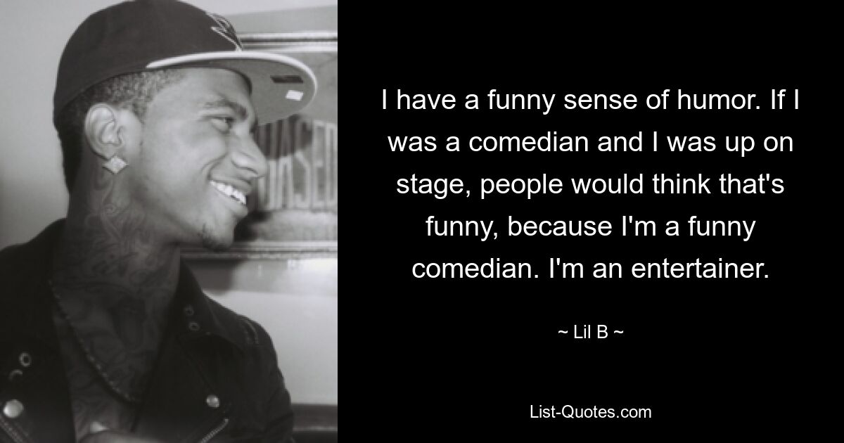 I have a funny sense of humor. If I was a comedian and I was up on stage, people would think that's funny, because I'm a funny comedian. I'm an entertainer. — © Lil B