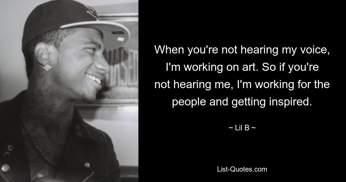 When you're not hearing my voice, I'm working on art. So if you're not hearing me, I'm working for the people and getting inspired. — © Lil B