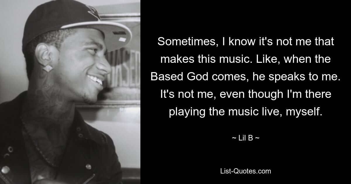 Sometimes, I know it's not me that makes this music. Like, when the Based God comes, he speaks to me. It's not me, even though I'm there playing the music live, myself. — © Lil B