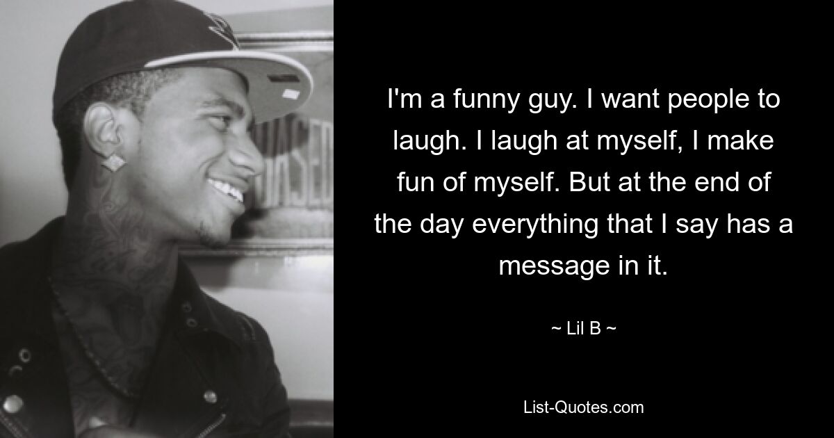 I'm a funny guy. I want people to laugh. I laugh at myself, I make fun of myself. But at the end of the day everything that I say has a message in it. — © Lil B