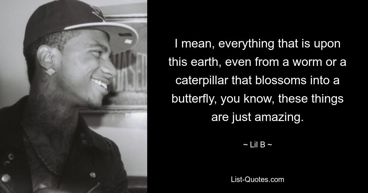 I mean, everything that is upon this earth, even from a worm or a caterpillar that blossoms into a butterfly, you know, these things are just amazing. — © Lil B