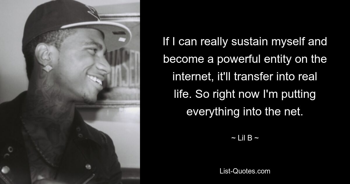 If I can really sustain myself and become a powerful entity on the internet, it'll transfer into real life. So right now I'm putting everything into the net. — © Lil B